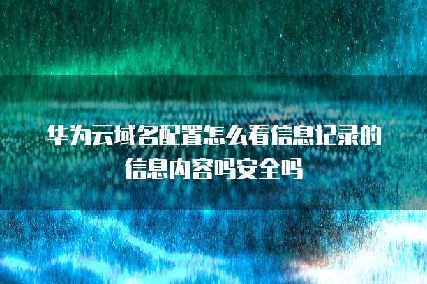 华为云域名配置怎么看信息记录的信息内容吗安全吗