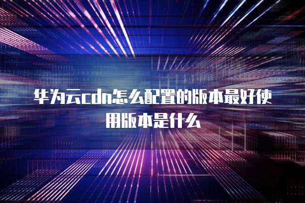 华为云cdn怎么配置的版本最好使用版本是什么