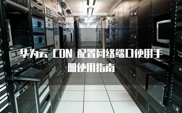 华为云 CDN 配置网络端口使用手册使用指南