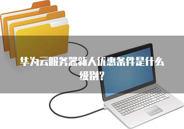 华为云服务器新人优惠条件是什么级别?