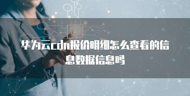 华为云cdn报价明细怎么查看的信息数据信息吗