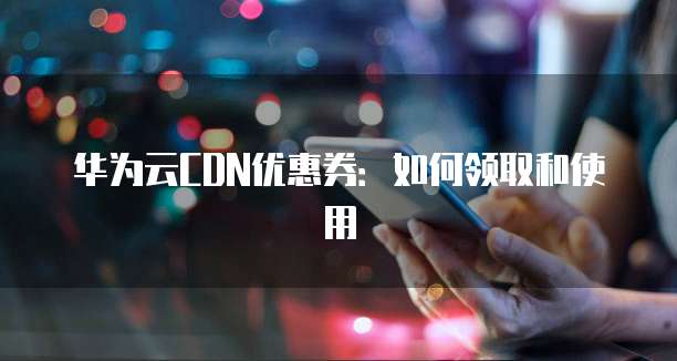 华为云CDN优惠券:如何领取和使用