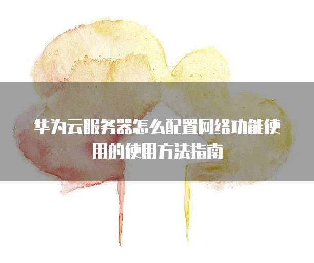 华为云服务器怎么配置网络功能使用的使用方法指南