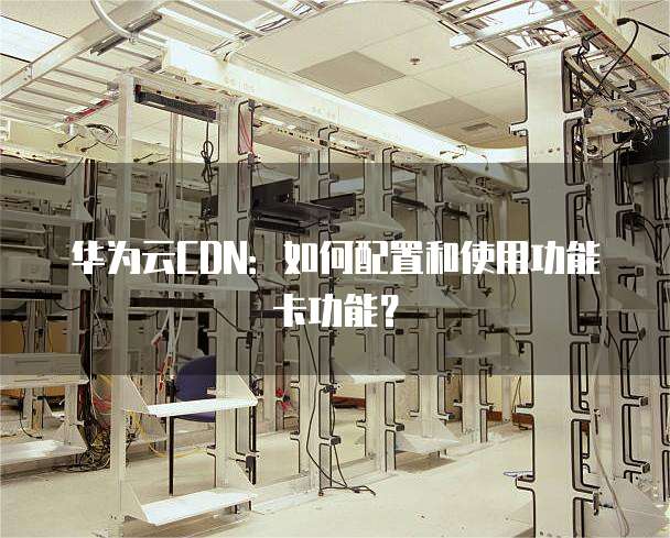 华为云CDN:如何配置和使用功能卡功能?