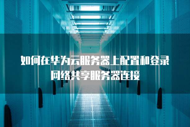如何在华为云服务器上配置和登录网络共享服务器连接