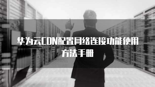 华为云CDN配置网络连接功能使用方法手册