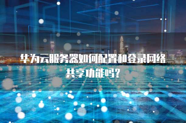 华为云服务器如何配置和登录网络共享功能吗?