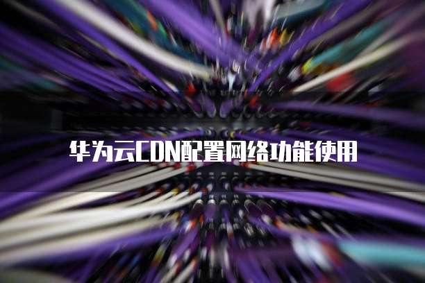 华为云CDN配置网络功能使用