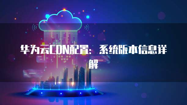 华为云CDN配置:系统版本信息详解