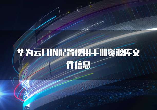 华为云CDN配置使用手册资源库文件信息