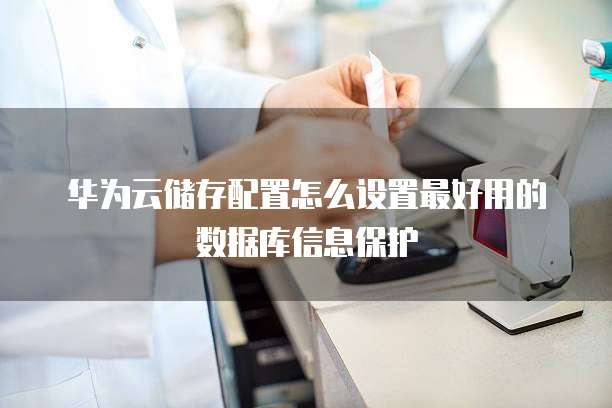 华为云储存配置怎么设置最好用的数据库信息保护