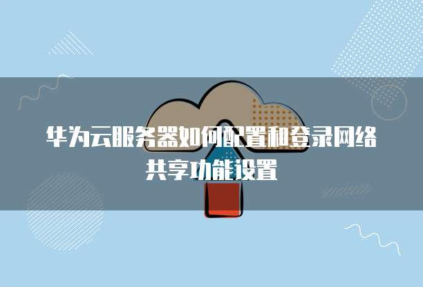 华为云服务器如何配置和登录网络共享功能设置
