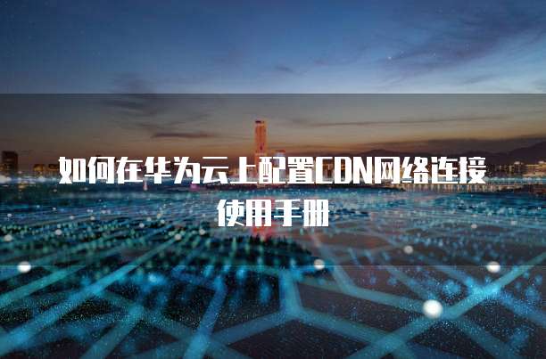 如何在华为云上配置CDN网络连接使用手册