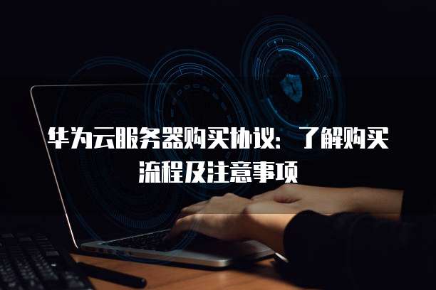 华为云服务器购买协议:了解购买流程及注意事项