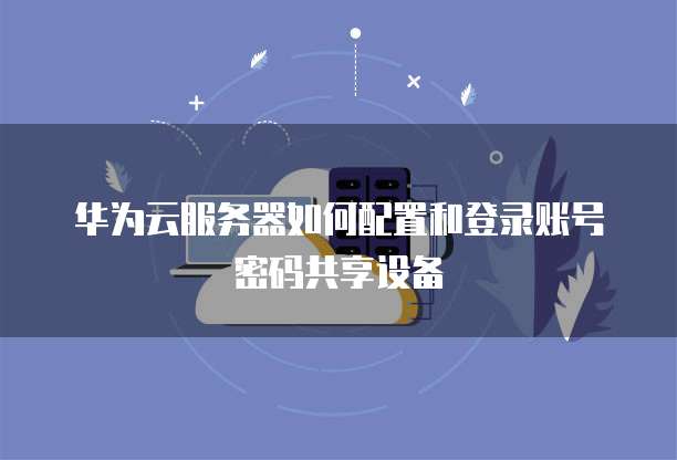 华为云服务器如何配置和登录账号密码共享设备