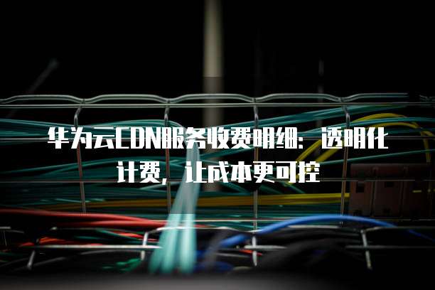 华为云CDN服务收费明细:透明化计费,让成本更可控