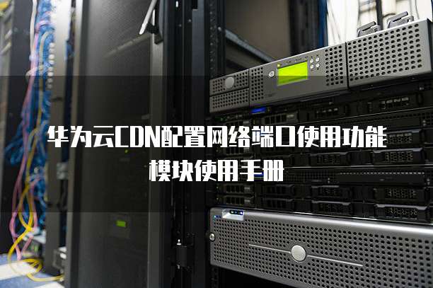 华为云CDN配置网络端口使用功能模块使用手册