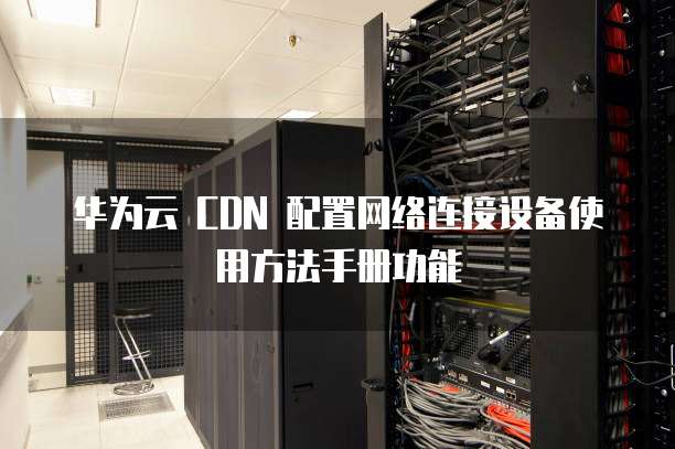 华为云 CDN 配置网络连接设备使用方法手册功能