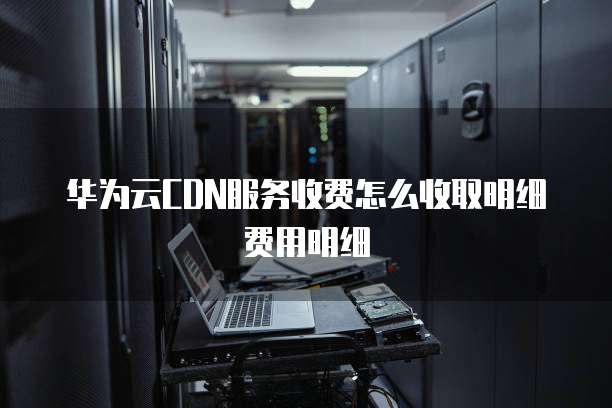 华为云CDN服务收费怎么收取明细费用明细