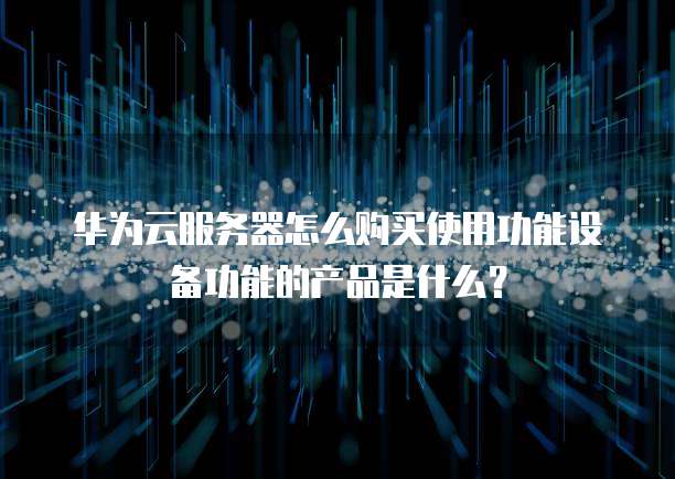 华为云服务器怎么购买使用功能设备功能的产品是什么？