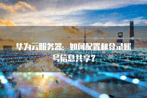 华为云服务器:如何配置和登录账号信息共享?