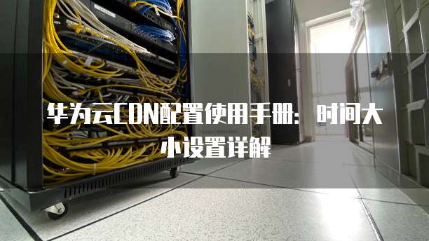 华为云CDN配置使用手册:时间大小设置详解