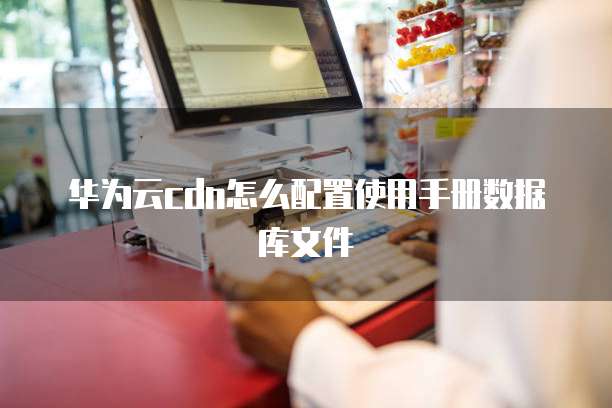 华为云cdn怎么配置使用手册数据库文件