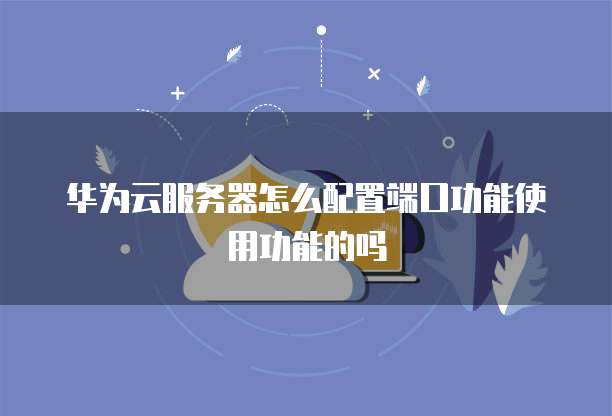 华为云服务器怎么配置端口功能使用功能的吗