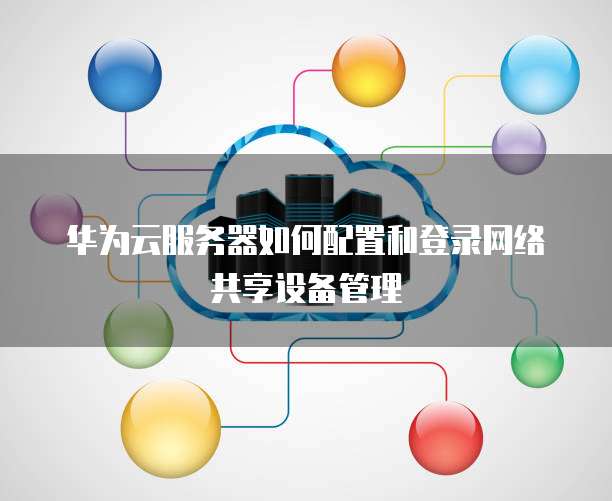 华为云服务器如何配置和登录网络共享设备管理