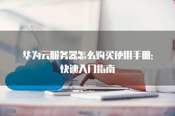 华为云服务器怎么购买使用手册:快速入门指南