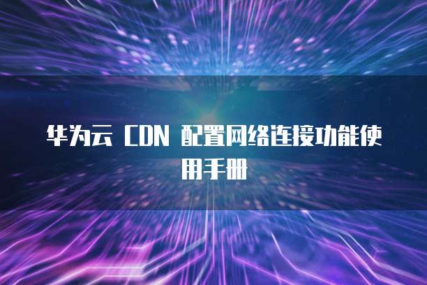 华为云 CDN 配置网络连接功能使用手册