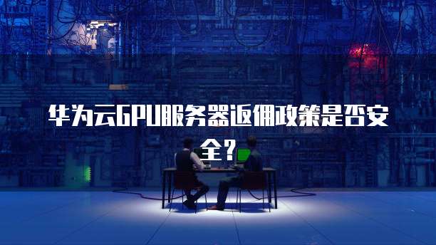 华为云GPU服务器返佣政策是否安全?