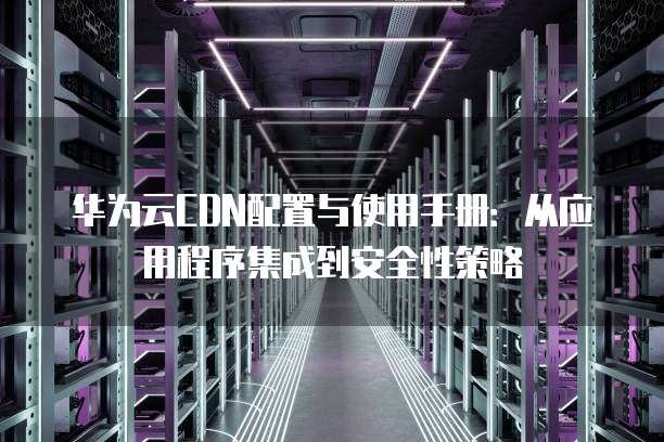 华为云CDN配置与使用手册：从应用程序集成到安全性策略