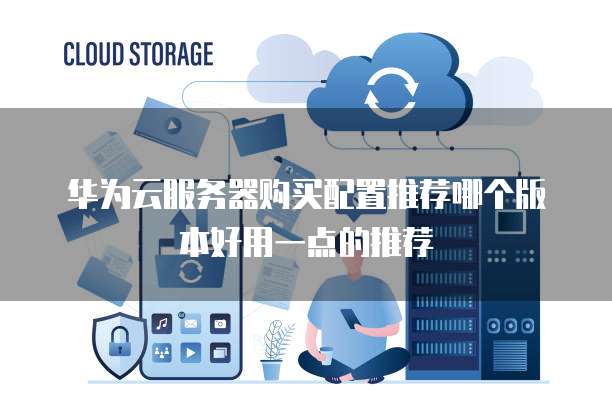 华为云服务器购买配置推荐哪个版本好用一点的推荐