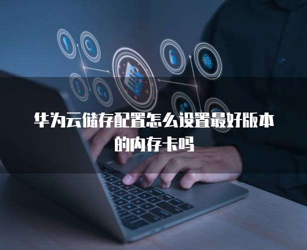 华为云储存配置怎么设置最好版本的内存卡吗