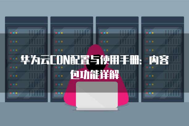 华为云CDN配置与使用手册:内容包功能详解