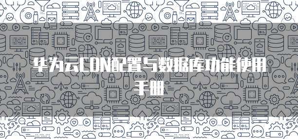 华为云CDN配置与数据库功能使用手册