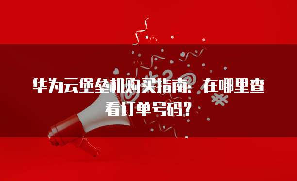 华为云堡垒机购买指南：在哪里查看订单号码？