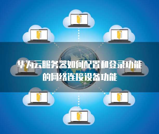 华为云服务器如何配置和登录功能的网络连接设备功能