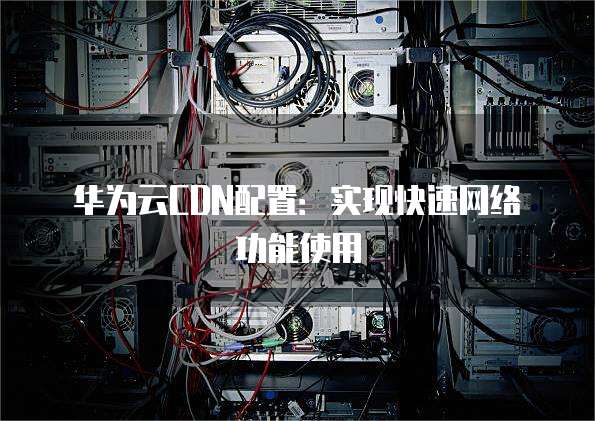 华为云CDN配置:实现快速网络功能使用