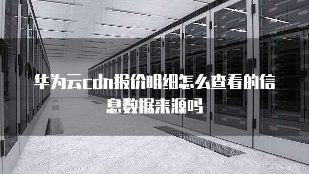 华为云cdn报价明细怎么查看的信息数据来源吗