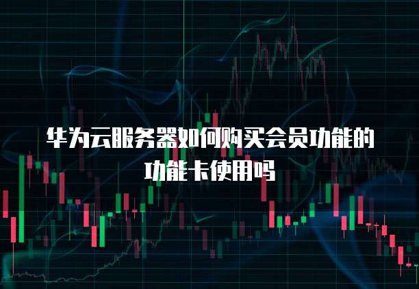 华为云服务器如何购买会员功能的功能卡使用吗