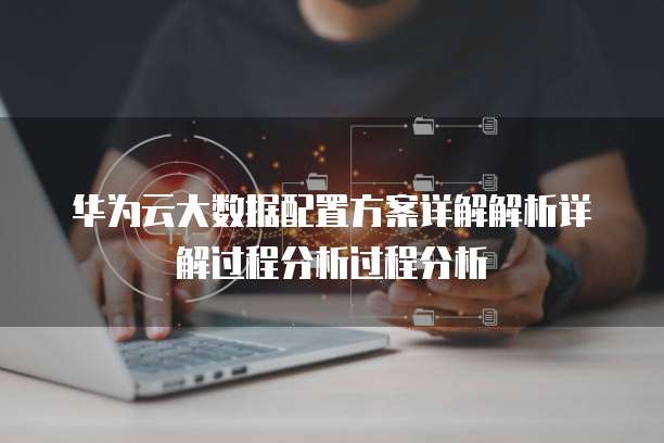 华为云大数据配置方案详解解析详解过程分析过程分析