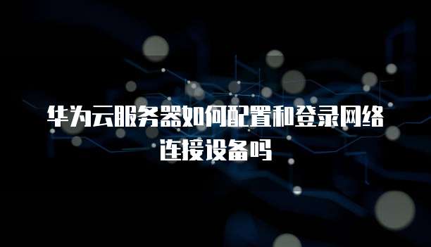 华为云服务器如何配置和登录网络连接设备吗