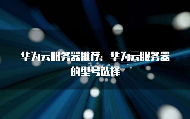 华为云服务器推荐:华为云服务器的型号选择