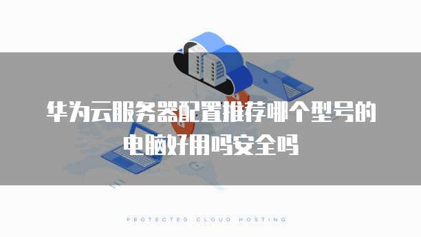 华为云服务器配置推荐哪个型号的电脑好用吗安全吗