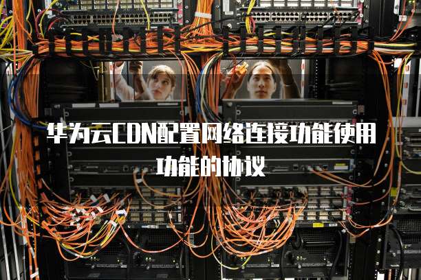 华为云CDN配置网络连接功能使用功能的协议