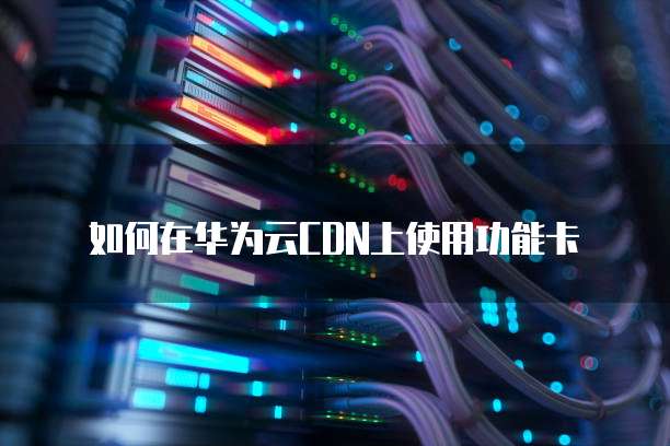 如何在华为云CDN上使用功能卡