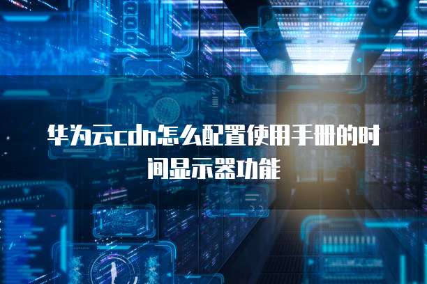 华为云cdn怎么配置使用手册的时间显示器功能