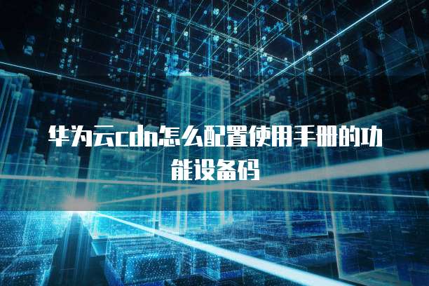 华为云cdn怎么配置使用手册的功能设备码